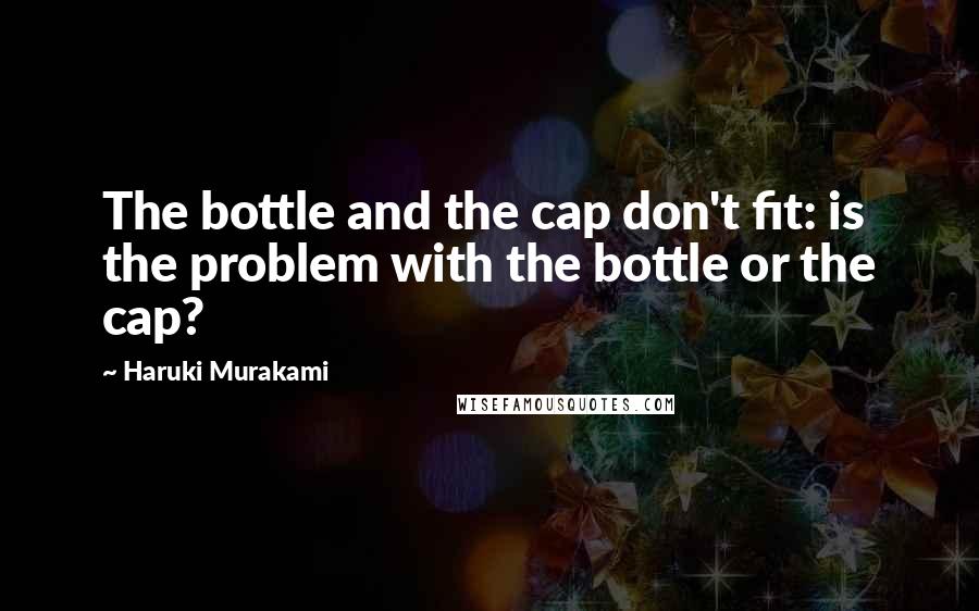 Haruki Murakami Quotes: The bottle and the cap don't fit: is the problem with the bottle or the cap?