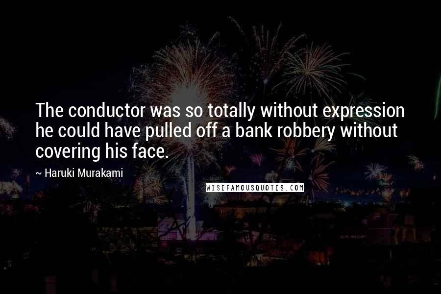 Haruki Murakami Quotes: The conductor was so totally without expression he could have pulled off a bank robbery without covering his face.