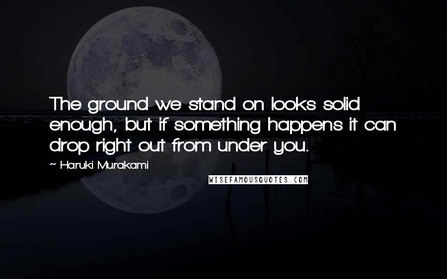 Haruki Murakami Quotes: The ground we stand on looks solid enough, but if something happens it can drop right out from under you.