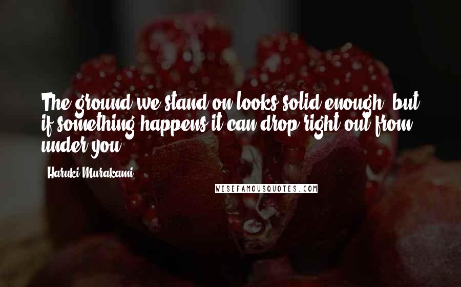 Haruki Murakami Quotes: The ground we stand on looks solid enough, but if something happens it can drop right out from under you.