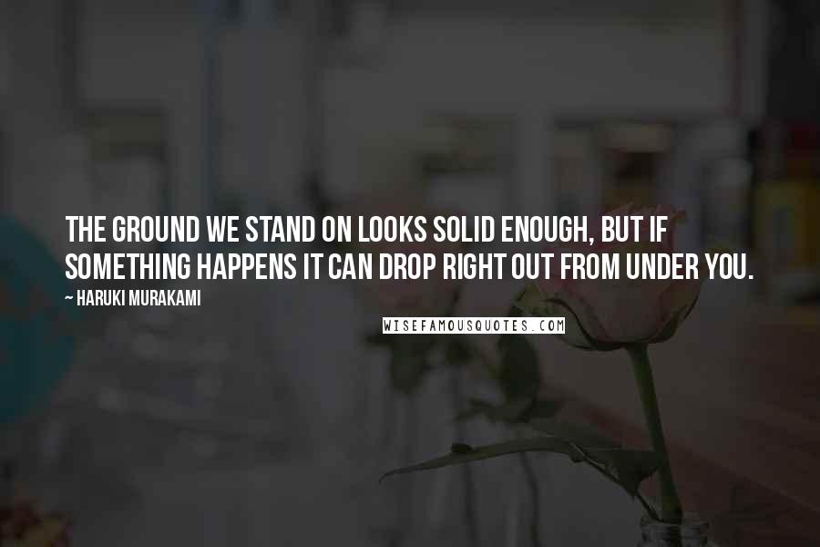 Haruki Murakami Quotes: The ground we stand on looks solid enough, but if something happens it can drop right out from under you.