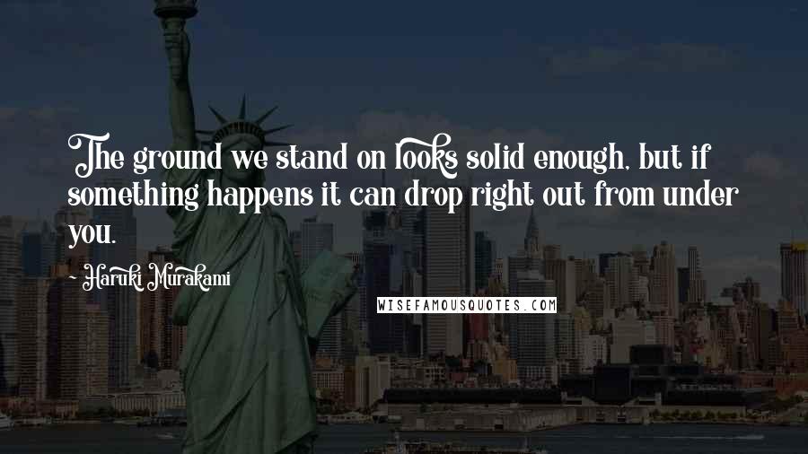 Haruki Murakami Quotes: The ground we stand on looks solid enough, but if something happens it can drop right out from under you.