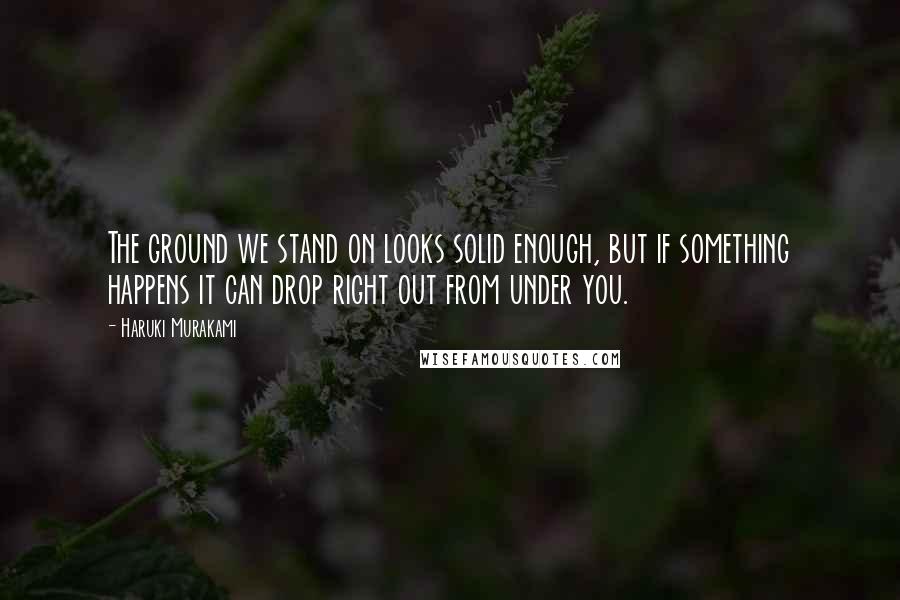 Haruki Murakami Quotes: The ground we stand on looks solid enough, but if something happens it can drop right out from under you.