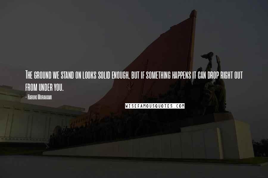 Haruki Murakami Quotes: The ground we stand on looks solid enough, but if something happens it can drop right out from under you.
