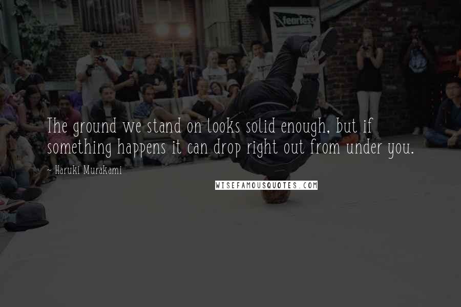 Haruki Murakami Quotes: The ground we stand on looks solid enough, but if something happens it can drop right out from under you.
