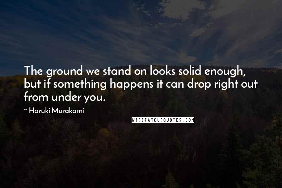 Haruki Murakami Quotes: The ground we stand on looks solid enough, but if something happens it can drop right out from under you.