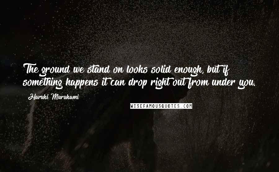 Haruki Murakami Quotes: The ground we stand on looks solid enough, but if something happens it can drop right out from under you.