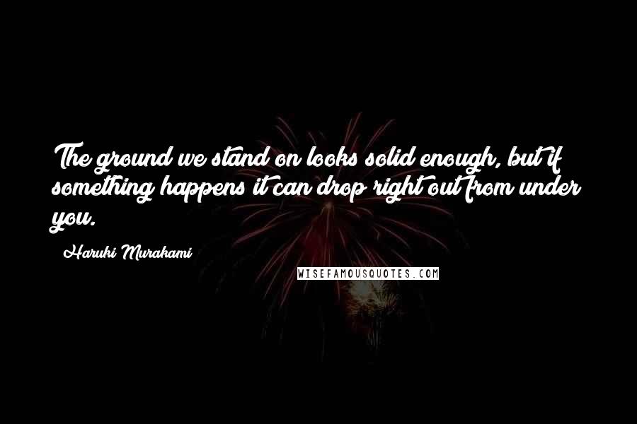 Haruki Murakami Quotes: The ground we stand on looks solid enough, but if something happens it can drop right out from under you.