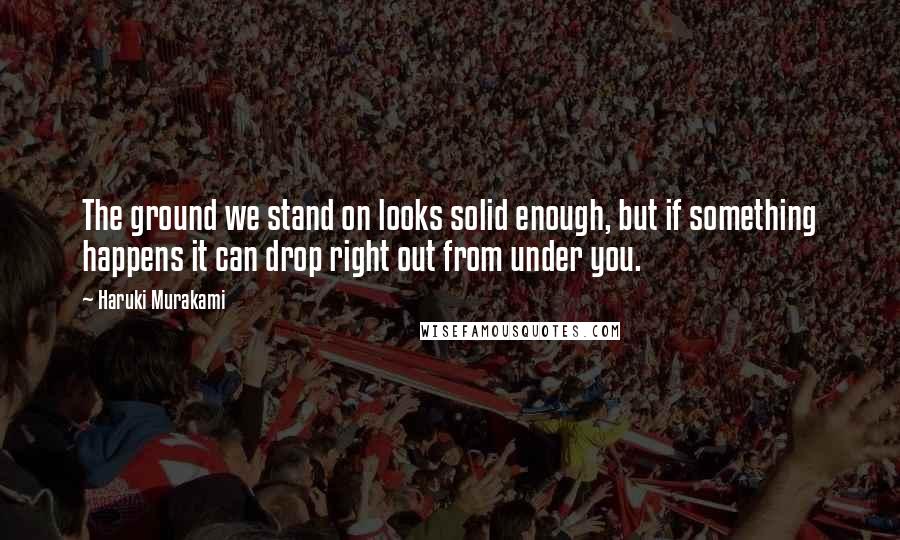 Haruki Murakami Quotes: The ground we stand on looks solid enough, but if something happens it can drop right out from under you.