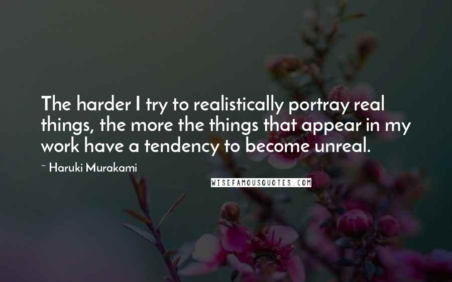 Haruki Murakami Quotes: The harder I try to realistically portray real things, the more the things that appear in my work have a tendency to become unreal.