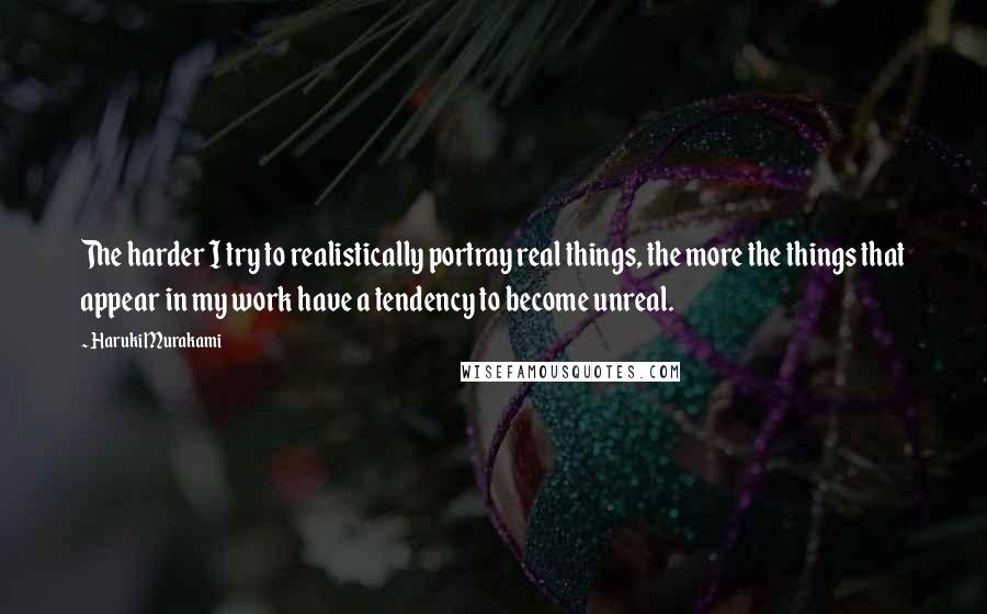 Haruki Murakami Quotes: The harder I try to realistically portray real things, the more the things that appear in my work have a tendency to become unreal.