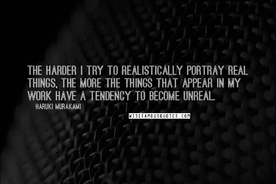 Haruki Murakami Quotes: The harder I try to realistically portray real things, the more the things that appear in my work have a tendency to become unreal.