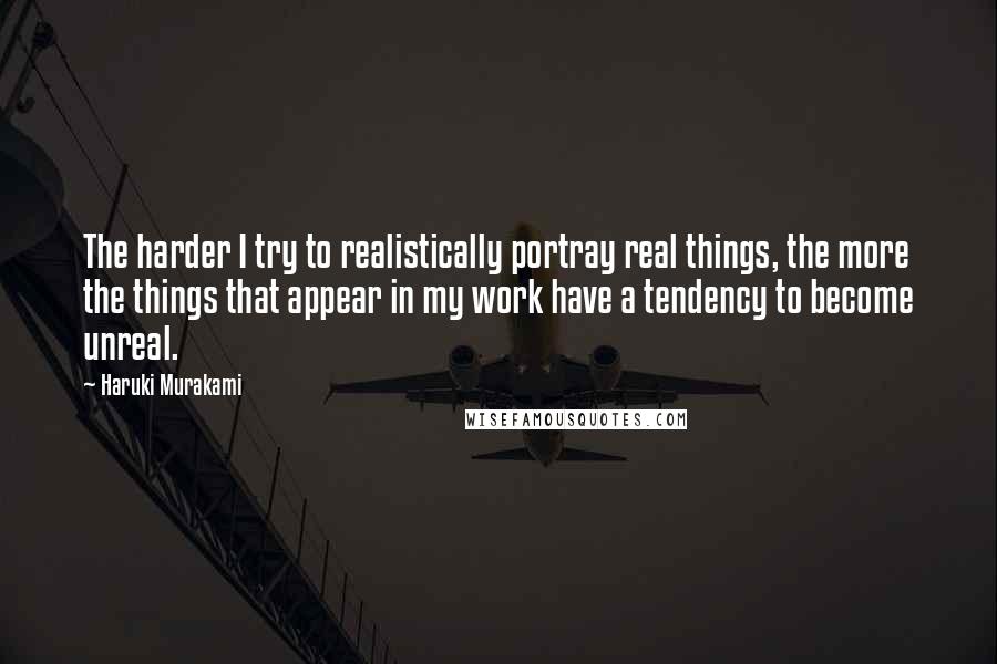 Haruki Murakami Quotes: The harder I try to realistically portray real things, the more the things that appear in my work have a tendency to become unreal.