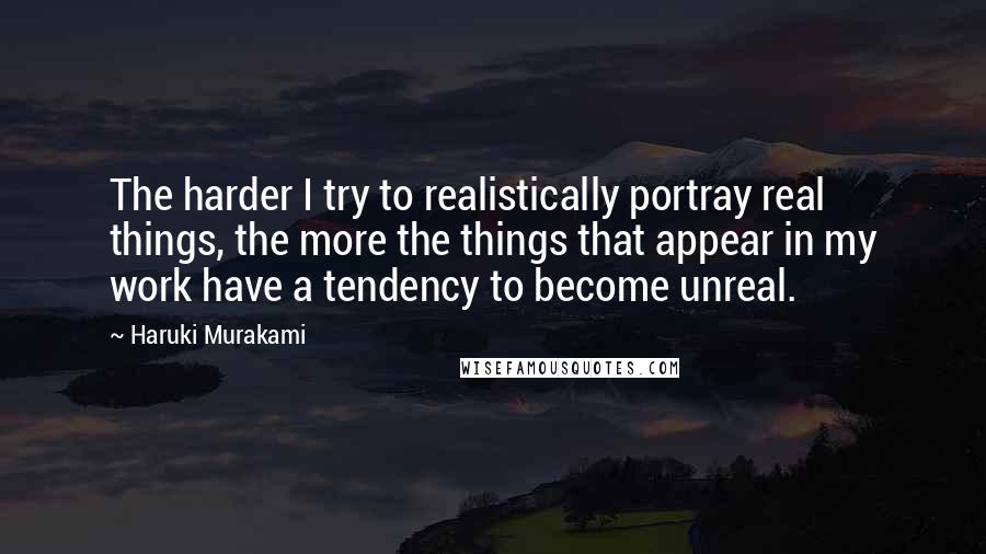 Haruki Murakami Quotes: The harder I try to realistically portray real things, the more the things that appear in my work have a tendency to become unreal.