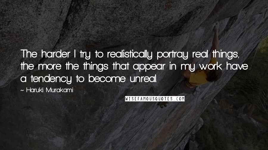 Haruki Murakami Quotes: The harder I try to realistically portray real things, the more the things that appear in my work have a tendency to become unreal.