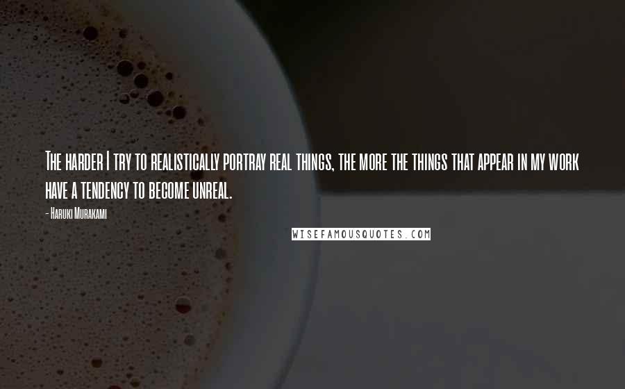 Haruki Murakami Quotes: The harder I try to realistically portray real things, the more the things that appear in my work have a tendency to become unreal.