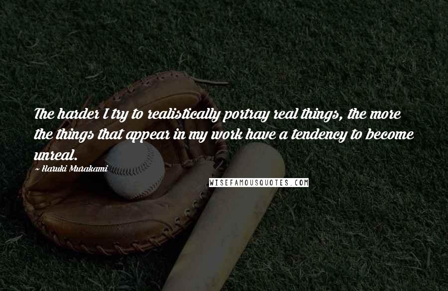 Haruki Murakami Quotes: The harder I try to realistically portray real things, the more the things that appear in my work have a tendency to become unreal.