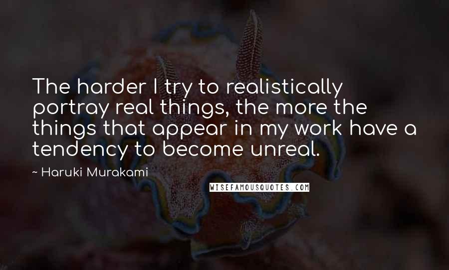 Haruki Murakami Quotes: The harder I try to realistically portray real things, the more the things that appear in my work have a tendency to become unreal.