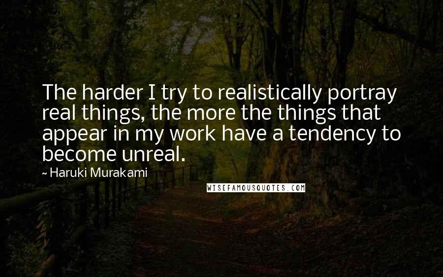 Haruki Murakami Quotes: The harder I try to realistically portray real things, the more the things that appear in my work have a tendency to become unreal.