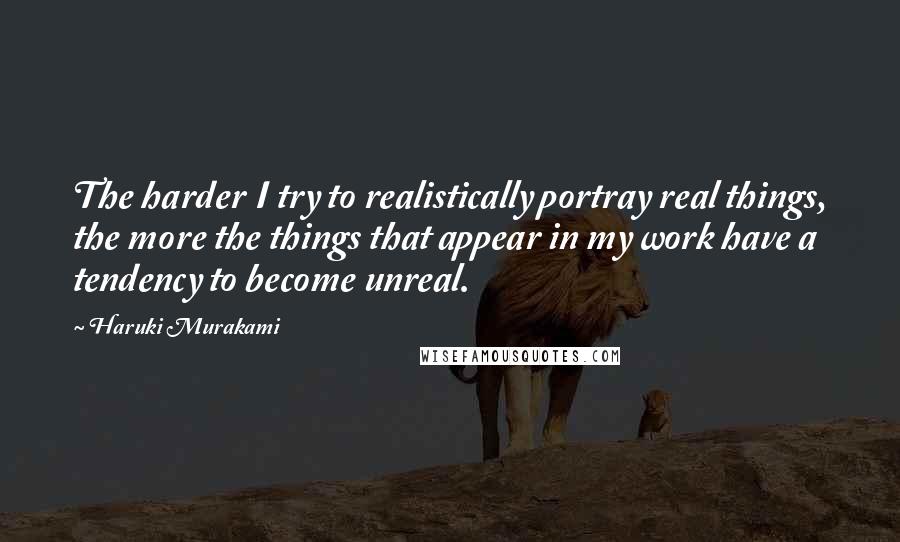 Haruki Murakami Quotes: The harder I try to realistically portray real things, the more the things that appear in my work have a tendency to become unreal.