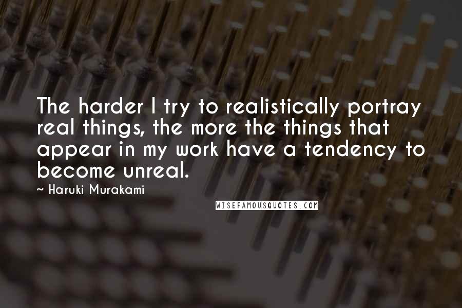 Haruki Murakami Quotes: The harder I try to realistically portray real things, the more the things that appear in my work have a tendency to become unreal.