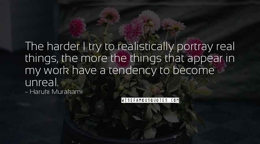 Haruki Murakami Quotes: The harder I try to realistically portray real things, the more the things that appear in my work have a tendency to become unreal.