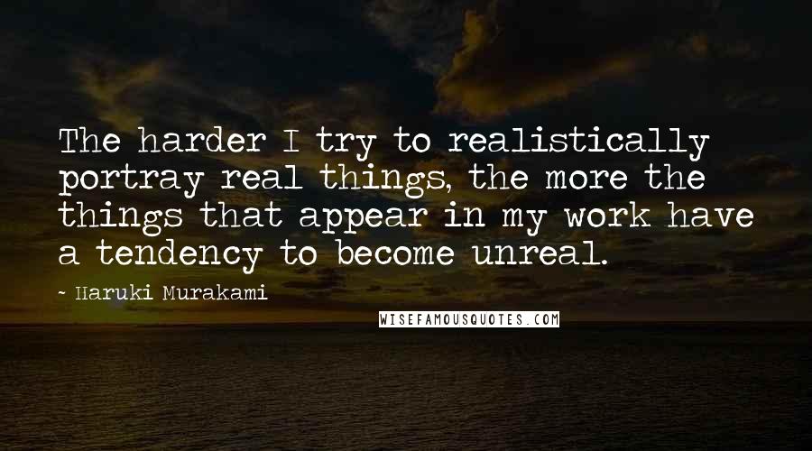 Haruki Murakami Quotes: The harder I try to realistically portray real things, the more the things that appear in my work have a tendency to become unreal.