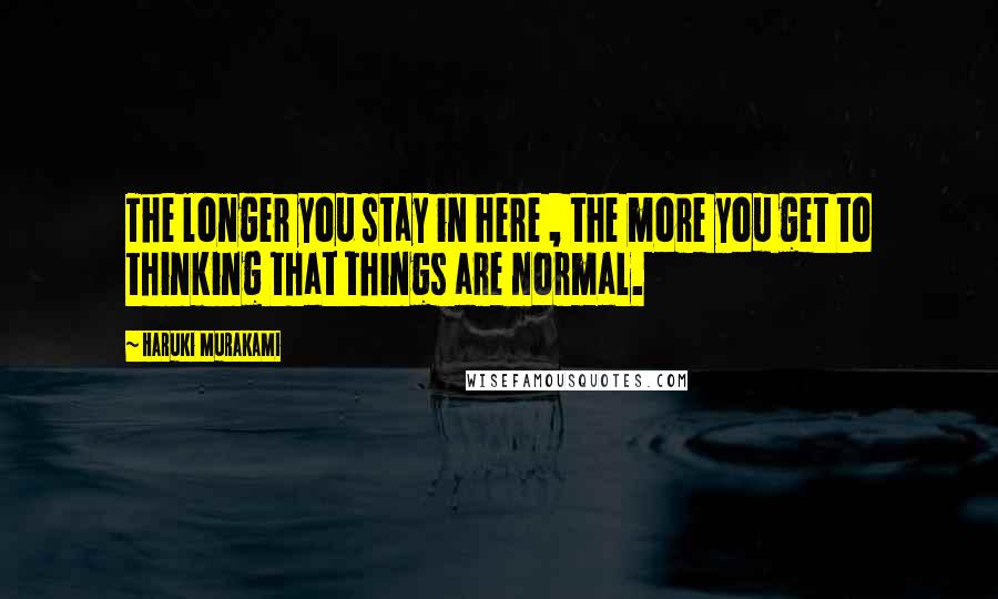 Haruki Murakami Quotes: The longer you stay in here , the more you get to thinking that things are normal.