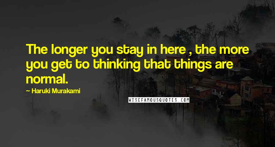 Haruki Murakami Quotes: The longer you stay in here , the more you get to thinking that things are normal.