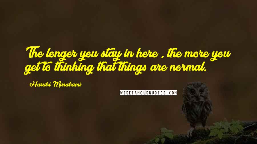 Haruki Murakami Quotes: The longer you stay in here , the more you get to thinking that things are normal.