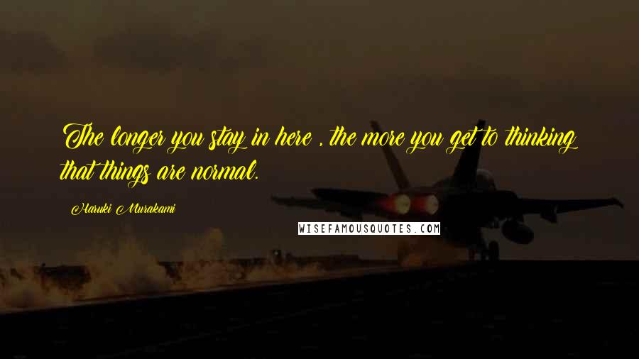 Haruki Murakami Quotes: The longer you stay in here , the more you get to thinking that things are normal.