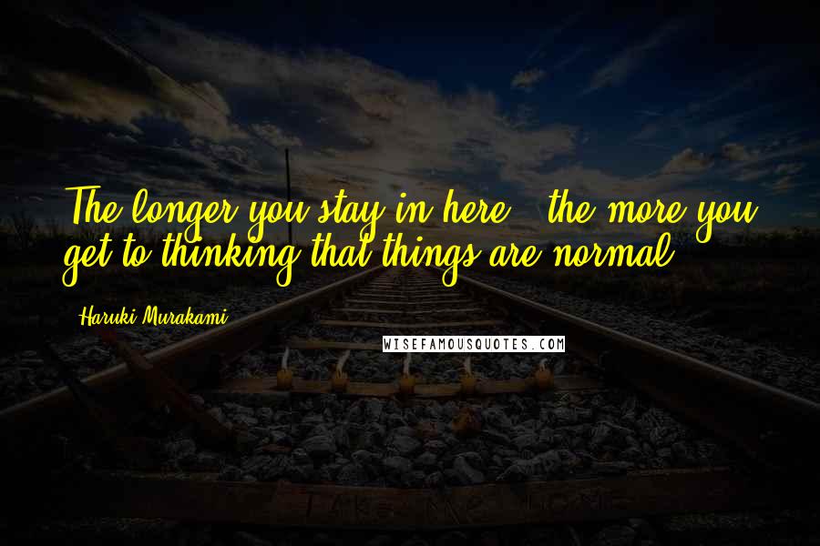 Haruki Murakami Quotes: The longer you stay in here , the more you get to thinking that things are normal.