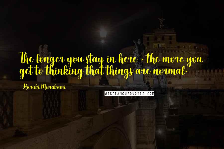 Haruki Murakami Quotes: The longer you stay in here , the more you get to thinking that things are normal.