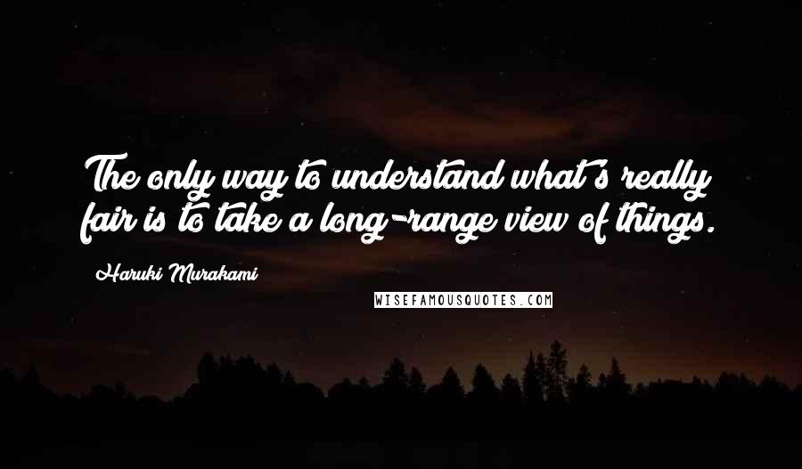 Haruki Murakami Quotes: The only way to understand what's really fair is to take a long-range view of things.