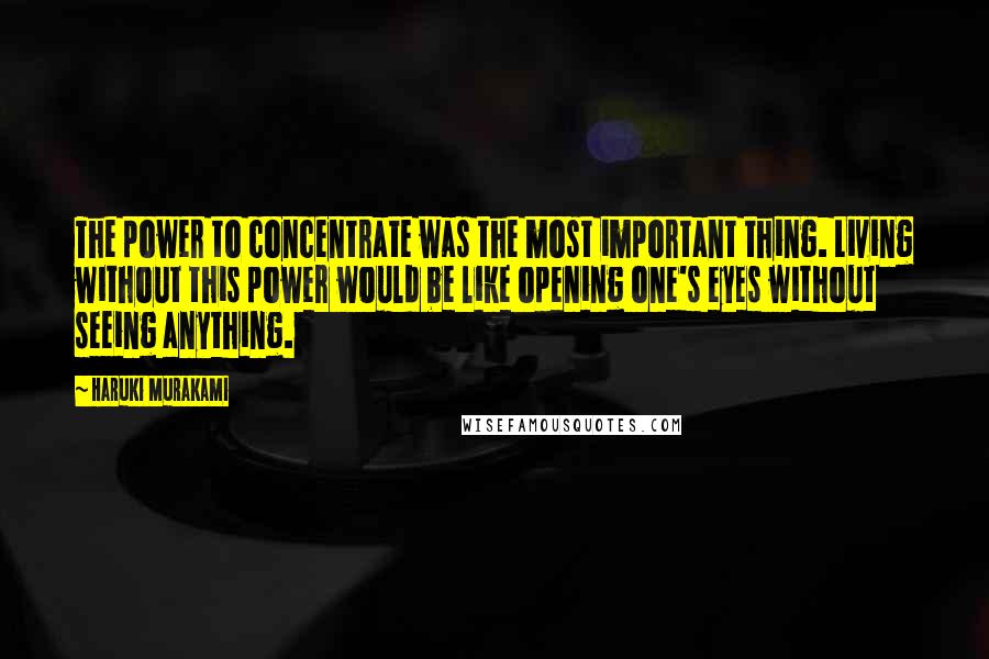 Haruki Murakami Quotes: The power to concentrate was the most important thing. Living without this power would be like opening one's eyes without seeing anything.