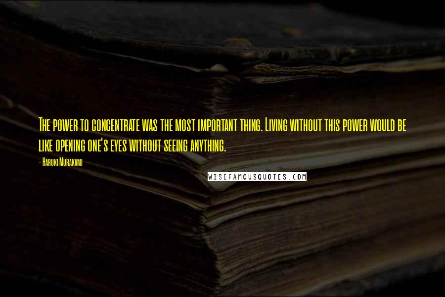 Haruki Murakami Quotes: The power to concentrate was the most important thing. Living without this power would be like opening one's eyes without seeing anything.