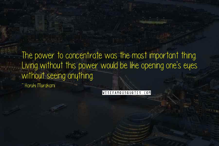 Haruki Murakami Quotes: The power to concentrate was the most important thing. Living without this power would be like opening one's eyes without seeing anything.