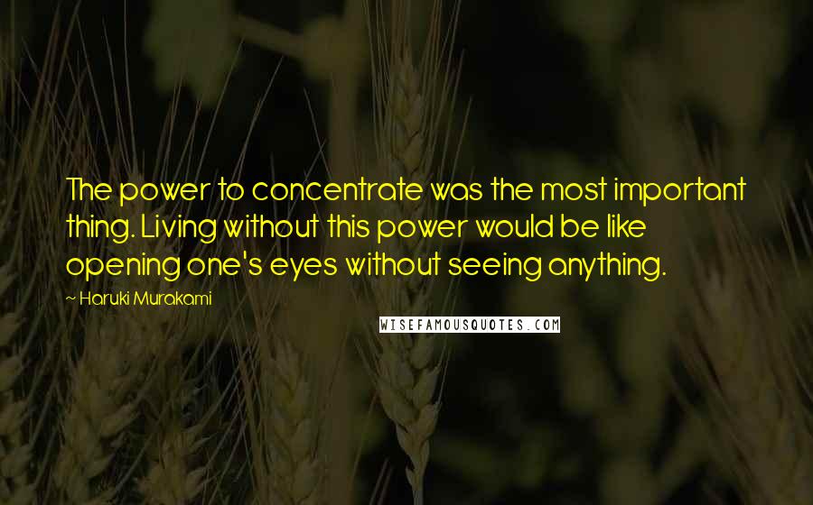 Haruki Murakami Quotes: The power to concentrate was the most important thing. Living without this power would be like opening one's eyes without seeing anything.