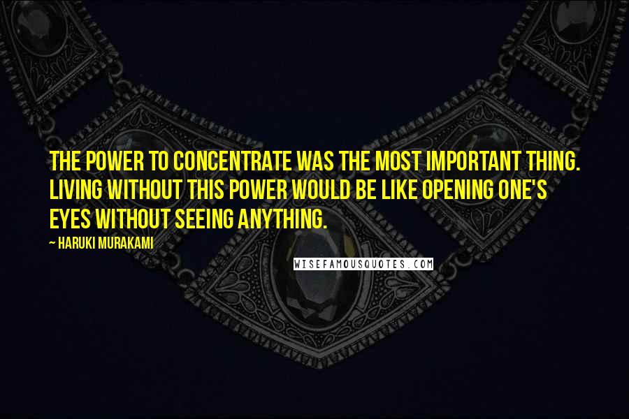 Haruki Murakami Quotes: The power to concentrate was the most important thing. Living without this power would be like opening one's eyes without seeing anything.