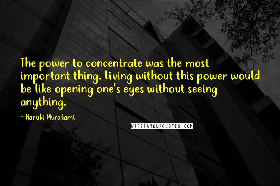 Haruki Murakami Quotes: The power to concentrate was the most important thing. Living without this power would be like opening one's eyes without seeing anything.