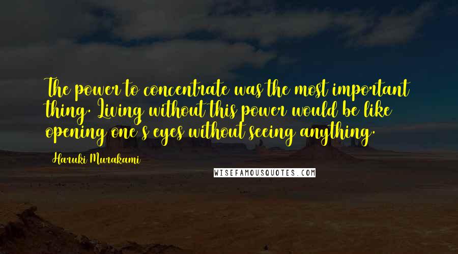 Haruki Murakami Quotes: The power to concentrate was the most important thing. Living without this power would be like opening one's eyes without seeing anything.