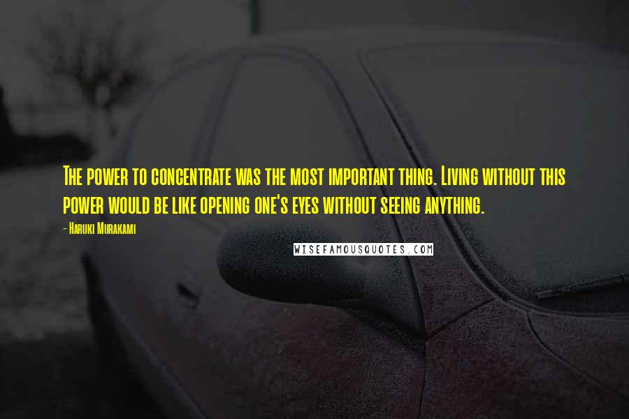 Haruki Murakami Quotes: The power to concentrate was the most important thing. Living without this power would be like opening one's eyes without seeing anything.