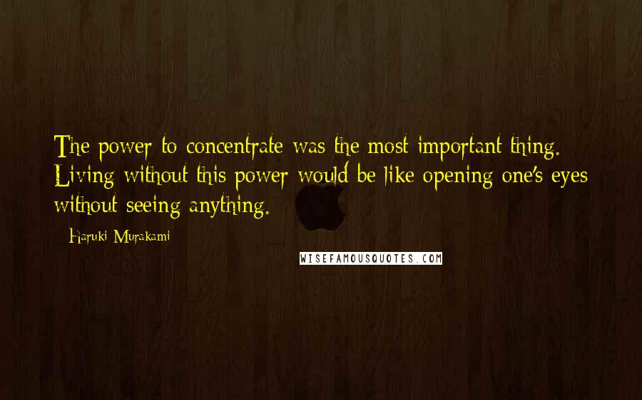 Haruki Murakami Quotes: The power to concentrate was the most important thing. Living without this power would be like opening one's eyes without seeing anything.