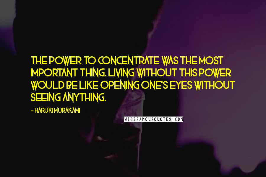Haruki Murakami Quotes: The power to concentrate was the most important thing. Living without this power would be like opening one's eyes without seeing anything.
