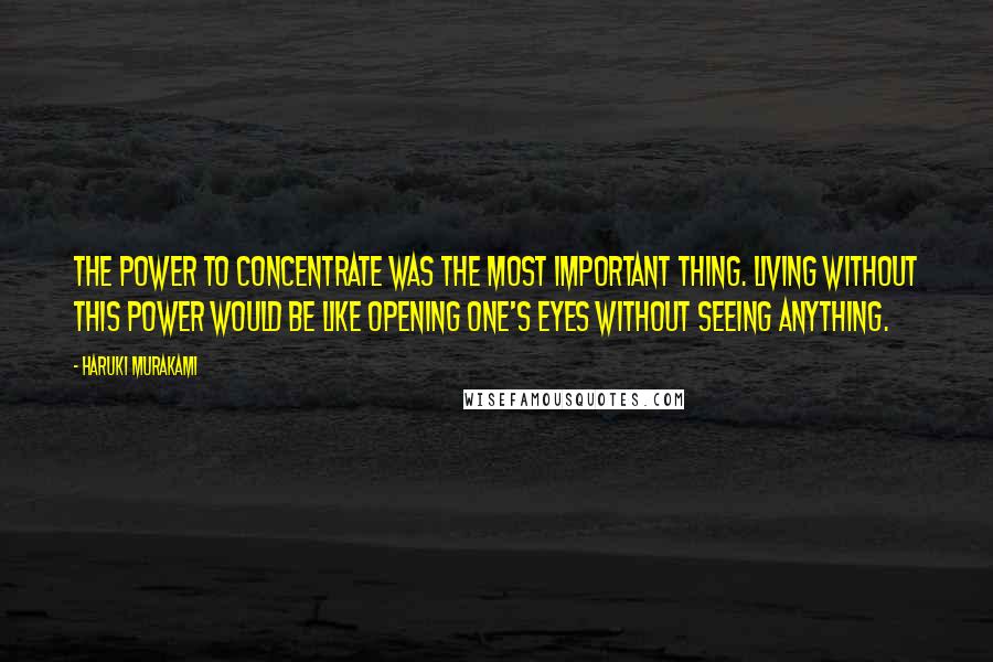 Haruki Murakami Quotes: The power to concentrate was the most important thing. Living without this power would be like opening one's eyes without seeing anything.