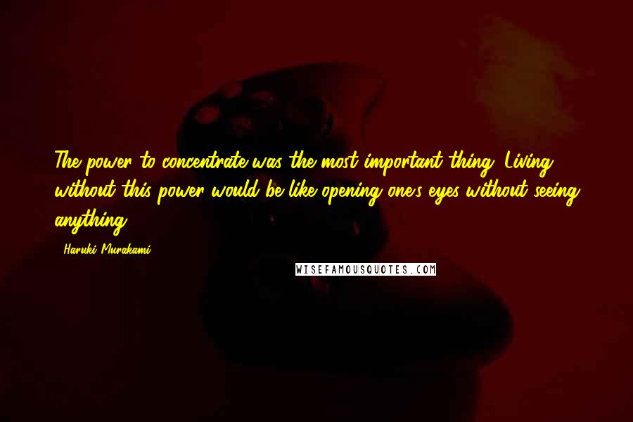 Haruki Murakami Quotes: The power to concentrate was the most important thing. Living without this power would be like opening one's eyes without seeing anything.