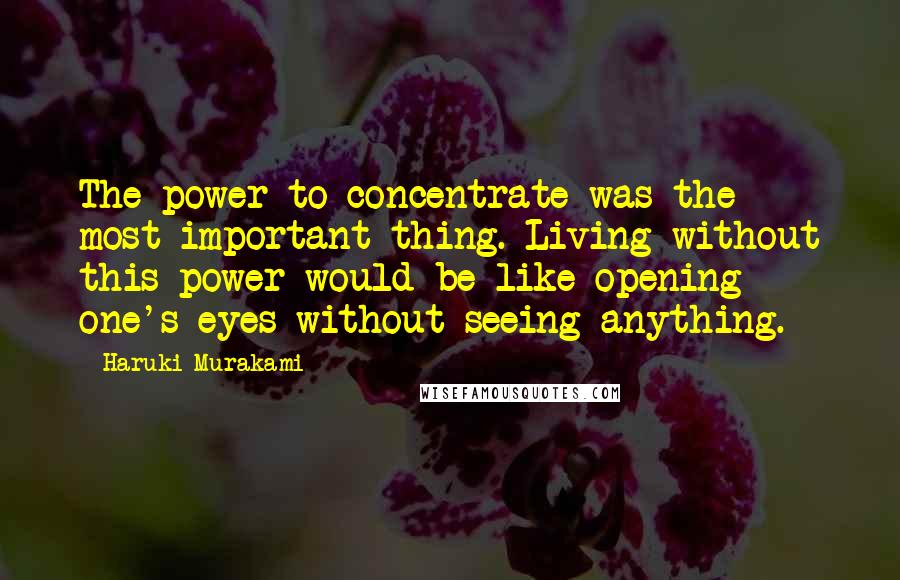 Haruki Murakami Quotes: The power to concentrate was the most important thing. Living without this power would be like opening one's eyes without seeing anything.