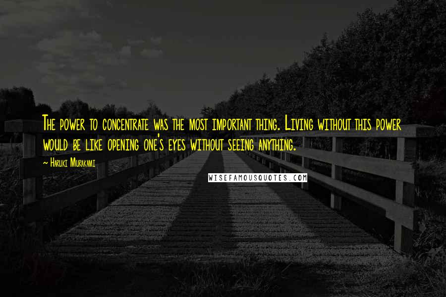 Haruki Murakami Quotes: The power to concentrate was the most important thing. Living without this power would be like opening one's eyes without seeing anything.