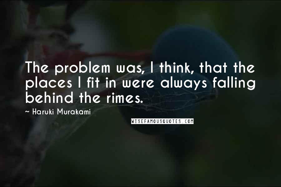 Haruki Murakami Quotes: The problem was, I think, that the places I fit in were always falling behind the rimes.