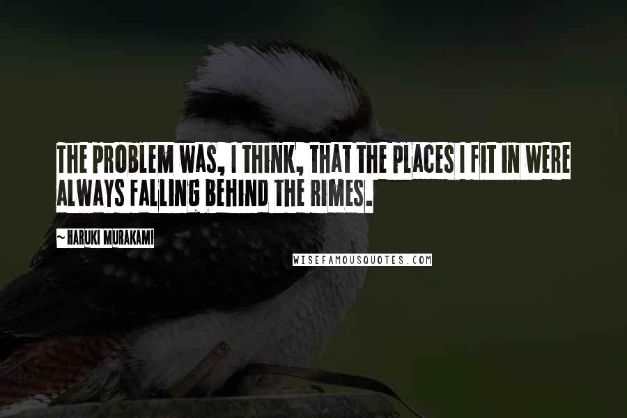Haruki Murakami Quotes: The problem was, I think, that the places I fit in were always falling behind the rimes.